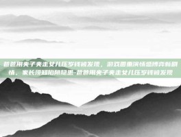 爸爸用夹子夹走女儿压岁钱被发现，游戏圈重演情感博弈新剧情，家长须知陷阱隐患-爸爸用夹子夹走女儿压岁钱被发现