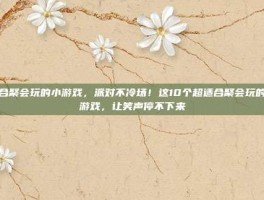适合聚会玩的小游戏，派对不冷场！这10个超适合聚会玩的小游戏，让笑声停不下来