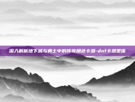 深入解析地下城与勇士中的传奇角色卡恩-dnf卡恩是谁