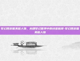 梦幻西游唯美版人物，构建梦幻世界中的诗意彼岸-梦幻西游唯美版人物