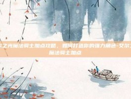 艾尔之光魔法骑士加点攻略，如何打造你的强力角色-艾尔之光魔法骑士加点