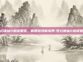 梦幻诛仙2超级星娃，解锁游戏新境界-梦幻诛仙2超级星娃