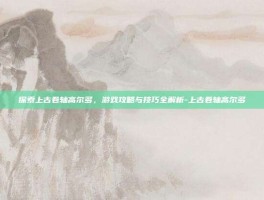 探索上古卷轴高尔多，游戏攻略与技巧全解析-上古卷轴高尔多
