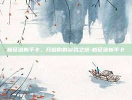 新征途新手卡，开启你的游戏之旅-新征途新手卡