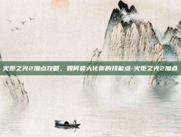 火炬之光2加点攻略，如何最大化你的技能点-火炬之光2加点