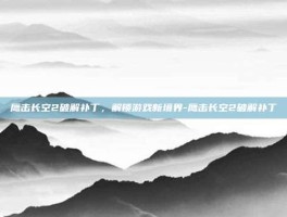 鹰击长空2破解补丁，解锁游戏新境界-鹰击长空2破解补丁
