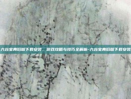 六台宝典旧版下载安装，游戏攻略与技巧全解析-六台宝典旧版下载安装