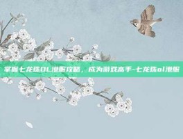 掌握七龙珠OL港服攻略，成为游戏高手-七龙珠ol港服