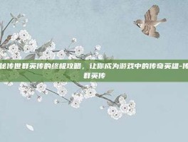 揭秘传世群英传的终极攻略，让你成为游戏中的传奇英雄-传世群英传