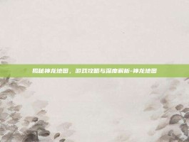 揭秘神龙地图，游戏攻略与深度解析-神龙地图