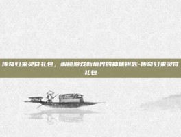 传奇归来灵符礼包，解锁游戏新境界的神秘钥匙-传奇归来灵符礼包