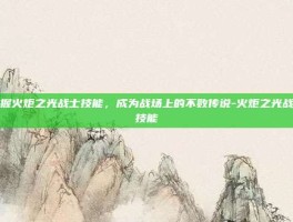 掌握火炬之光战士技能，成为战场上的不败传说-火炬之光战士技能