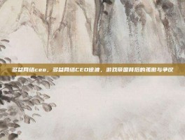 多益网络ceo，多益网络CEO徐波，游戏帝国背后的孤傲与争议