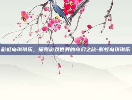 彩虹岛琪琪乐，探索游戏世界的奇幻之旅-彩虹岛琪琪乐