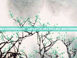 掌握最新女漫游刷图加点技巧，让你在地下城与勇士中游刃有余-最新女漫游刷图加点
