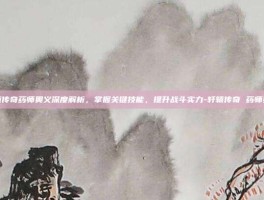 轩辕传奇药师奥义深度解析，掌握关键技能，提升战斗实力-轩辕传奇 药师奥义