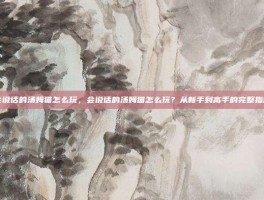会说话的汤姆猫怎么玩，会说话的汤姆猫怎么玩？从新手到高手的完整指南