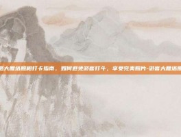 游戏攻略大雁塔照相打卡指南，如何避免游客打斗，享受完美照片-游客大雁塔照相被打
