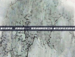 塞尔达传说，灵魂轨迹—— 探索未知的冒险之旅-塞尔达传说灵魂轨迹