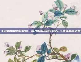 斗战神黑风小妖攻略，深入解析与战斗技巧-斗战神黑风小妖
