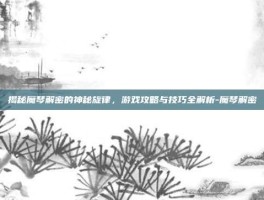 揭秘魔琴解密的神秘旋律，游戏攻略与技巧全解析-魔琴解密