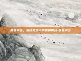 西鲁天会，揭秘游戏中的终极挑战-西鲁天会