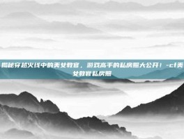 揭秘穿越火线中的美女教官，游戏高手的私房照大公开！-cf美女教官私房照