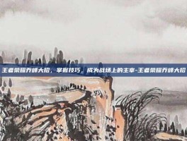 王者荣耀乔峰大招，掌握技巧，成为战场上的主宰-王者荣耀乔峰大招