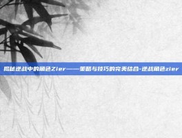 揭秘逆战中的角色Zier——策略与技巧的完美结合-逆战角色zier