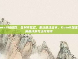 dota2加速器，告别高延迟，重燃战场主宰，Dota2加速器深度评测与选择指南