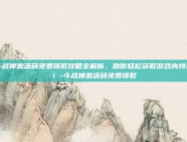 斗战神激活码免费领取攻略全解析，助你轻松获取游戏内特权！-斗战神激活码免费领取