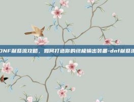 DNF献祭流攻略，如何打造你的终极输出装备-dnf献祭流