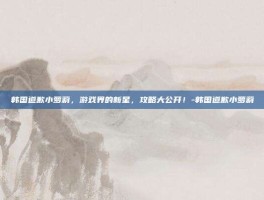 韩国道歉小萝莉，游戏界的新星，攻略大公开！-韩国道歉小萝莉