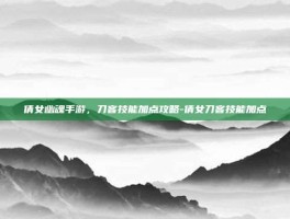 倩女幽魂手游，刀客技能加点攻略-倩女刀客技能加点