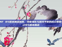 DNF 85版本加点指南，技能强化与属性平衡的核心策略-dnf85版本加点