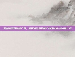 揭秘游戏界的推广员，如何成为游戏推广的佼佼者-盛大推广员
