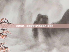 游戏攻略，掌握轮换2的终极技巧-轮换2