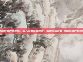 妖精的尾巴哈迪斯，深入探索游戏世界，解锁终极技能-妖精的尾巴哈迪斯