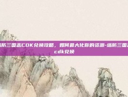 塔防三国志CDK兑换攻略，如何最大化你的资源-塔防三国志cdk兑换