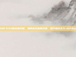 DNF卡SS的终极攻略，如何高效利用资源，提升角色实力-dnf卡ss