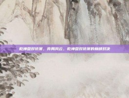 乾坤盘对抗赛，弈局风云，乾坤盘对抗赛的巅峰对决