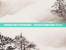 揭秘最终幻想139的神秘面纱，游戏资讯与攻略全解析-ff139