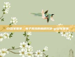 G1冠军联赛，电子竞技的巅峰对决-g1冠军联赛