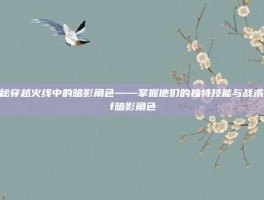 揭秘穿越火线中的暗影角色——掌握他们的独特技能与战术-cf暗影角色
