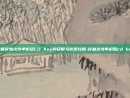 掌握穿越火线单机版CD Key的获取与使用攻略-穿越火线单机版cd key