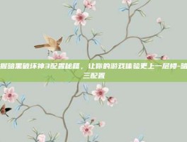 掌握暗黑破坏神3配置秘籍，让你的游戏体验更上一层楼-暗黑三配置