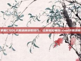 掌握CSOL2激活码获取技巧，让你轻松畅玩-csol2激活码