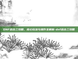 DNF远古三攻略，核心玩法与操作全解析-dnf远古三攻略