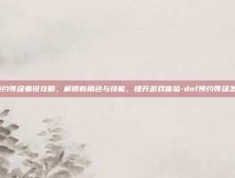 DNF预约等级重设攻略，解锁新角色与技能，提升游戏体验-dnf预约等级怎么重设