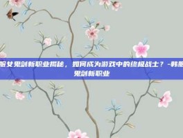 韩服女鬼剑新职业揭秘，如何成为游戏中的终极战士？-韩服女鬼剑新职业